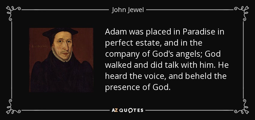 Adam was placed in Paradise in perfect estate, and in the company of God's angels; God walked and did talk with him. He heard the voice, and beheld the presence of God. - John Jewel