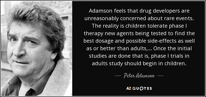 Adamson feels that drug developers are unreasonably concerned about rare events. The reality is children tolerate phase I therapy new agents being tested to find the best dosage and possible side-effects as well as or better than adults, ... Once the initial studies are done that is, phase I trials in adults study should begin in children. - Peter Adamson