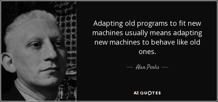 Adapting old programs to fit new machines usually means adapting new machines to behave like old ones. - Alan Perlis