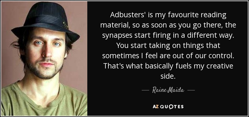 Adbusters' is my favourite reading material, so as soon as you go there, the synapses start firing in a different way. You start taking on things that sometimes I feel are out of our control. That's what basically fuels my creative side. - Raine Maida