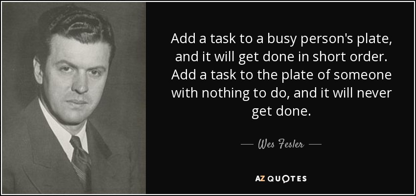 Add a task to a busy person's plate, and it will get done in short order. Add a task to the plate of someone with nothing to do, and it will never get done. - Wes Fesler