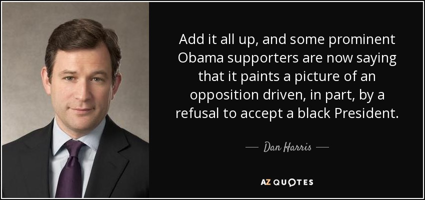 Add it all up, and some prominent Obama supporters are now saying that it paints a picture of an opposition driven, in part, by a refusal to accept a black President. - Dan Harris