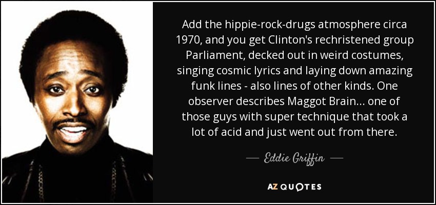 Add the hippie-rock-drugs atmosphere circa 1970, and you get Clinton's rechristened group Parliament, decked out in weird costumes, singing cosmic lyrics and laying down amazing funk lines - also lines of other kinds. One observer describes Maggot Brain ... one of those guys with super technique that took a lot of acid and just went out from there. - Eddie Griffin