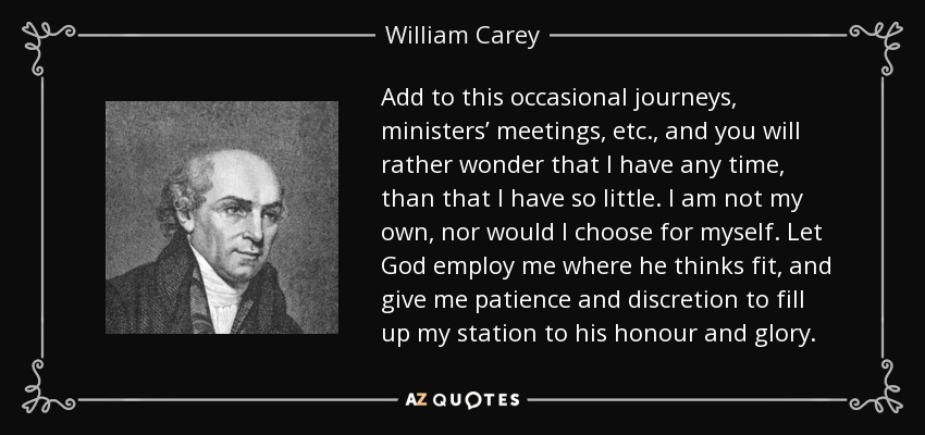 Add to this occasional journeys, ministers’ meetings, etc., and you will rather wonder that I have any time, than that I have so little. I am not my own, nor would I choose for myself. Let God employ me where he thinks fit, and give me patience and discretion to fill up my station to his honour and glory. - William Carey