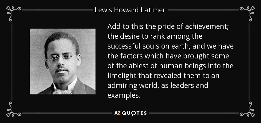 Add to this the pride of achievement; the desire to rank among the successful souls on earth, and we have the factors which have brought some of the ablest of human beings into the limelight that revealed them to an admiring world, as leaders and examples. - Lewis Howard Latimer