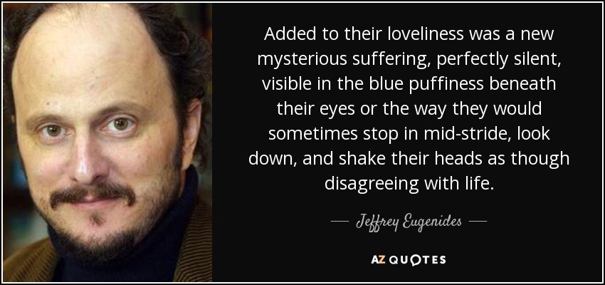 Added to their loveliness was a new mysterious suffering, perfectly silent, visible in the blue puffiness beneath their eyes or the way they would sometimes stop in mid-stride, look down, and shake their heads as though disagreeing with life. - Jeffrey Eugenides