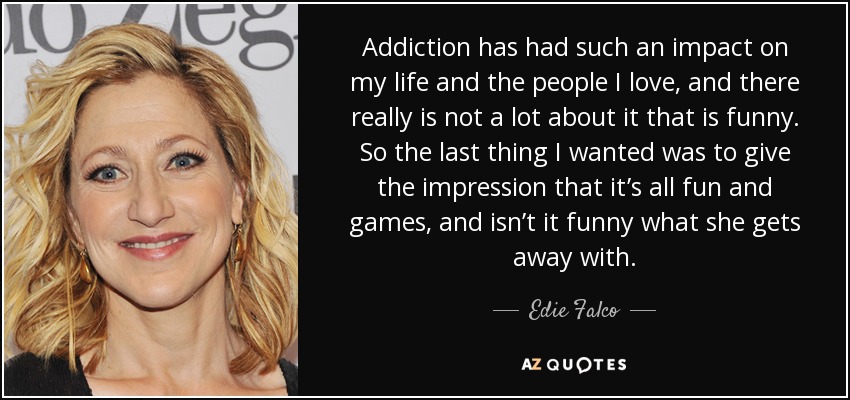 Addiction has had such an impact on my life and the people I love, and there really is not a lot about it that is funny. So the last thing I wanted was to give the impression that it’s all fun and games, and isn’t it funny what she gets away with. - Edie Falco