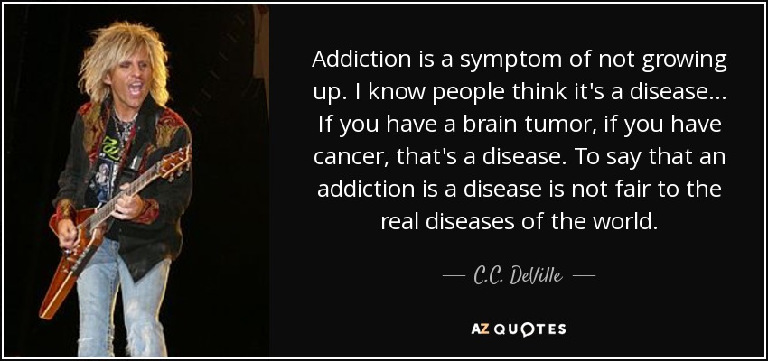 Addiction is a symptom of not growing up. I know people think it's a disease... If you have a brain tumor, if you have cancer, that's a disease. To say that an addiction is a disease is not fair to the real diseases of the world. - C.C. DeVille