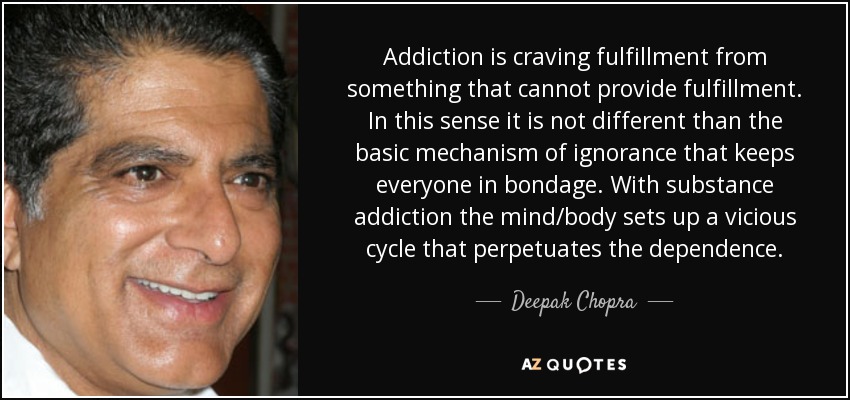Addiction is craving fulfillment from something that cannot provide fulfillment. In this sense it is not different than the basic mechanism of ignorance that keeps everyone in bondage. With substance addiction the mind/body sets up a vicious cycle that perpetuates the dependence. - Deepak Chopra
