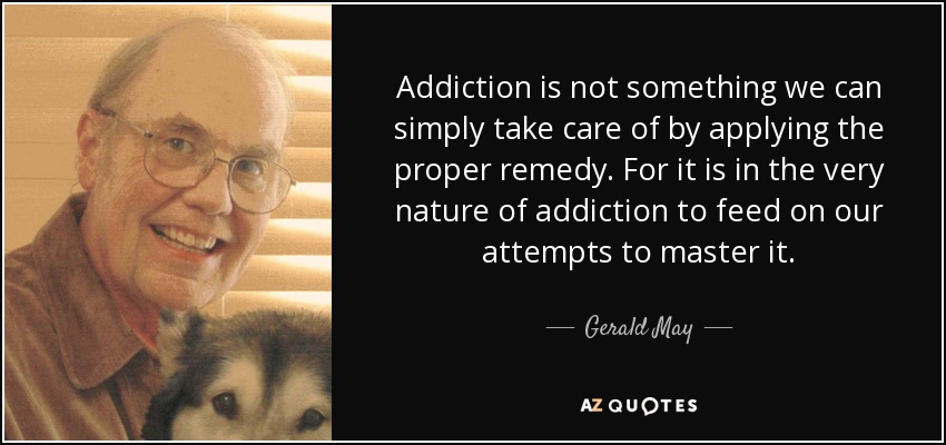 Addiction is not something we can simply take care of by applying the proper remedy. For it is in the very nature of addiction to feed on our attempts to master it. - Gerald May