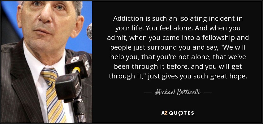 Addiction is such an isolating incident in your life. You feel alone. And when you admit, when you come into a fellowship and people just surround you and say, 