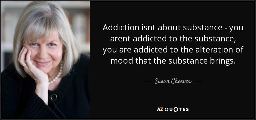 Addiction isnt about substance - you arent addicted to the substance, you are addicted to the alteration of mood that the substance brings. - Susan Cheever