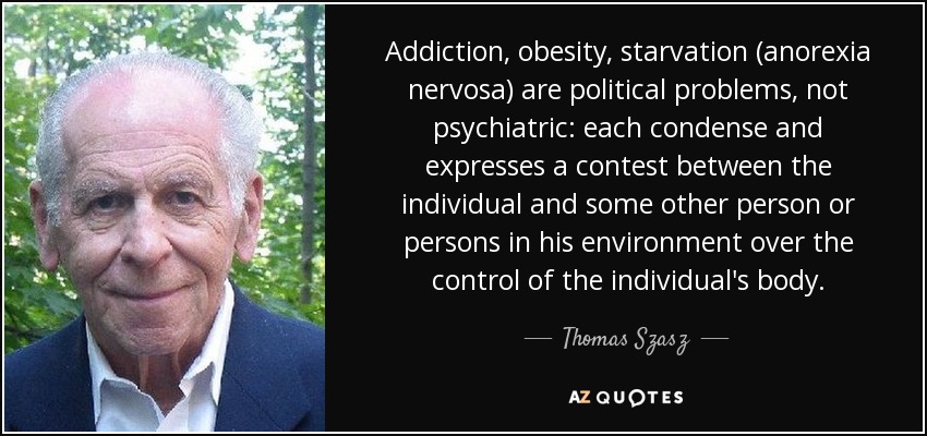 Addiction, obesity, starvation (anorexia nervosa) are political problems, not psychiatric: each condense and expresses a contest between the individual and some other person or persons in his environment over the control of the individual's body. - Thomas Szasz