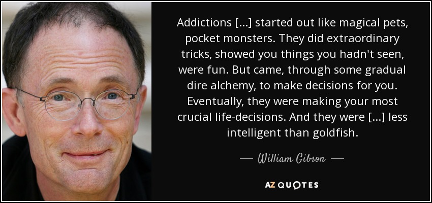 Addictions [...] started out like magical pets, pocket monsters. They did extraordinary tricks, showed you things you hadn't seen, were fun. But came, through some gradual dire alchemy, to make decisions for you. Eventually, they were making your most crucial life-decisions. And they were [...] less intelligent than goldfish. - William Gibson