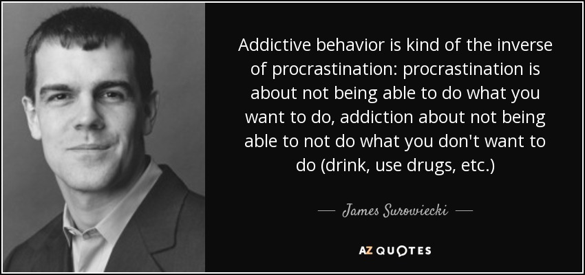 Addictive behavior is kind of the inverse of procrastination: procrastination is about not being able to do what you want to do, addiction about not being able to not do what you don't want to do (drink, use drugs, etc.) - James Surowiecki