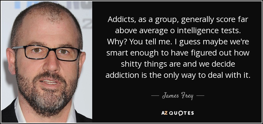 Addicts, as a group, generally score far above average o intelligence tests. Why? You tell me. I guess maybe we're smart enough to have figured out how shitty things are and we decide addiction is the only way to deal with it. - James Frey