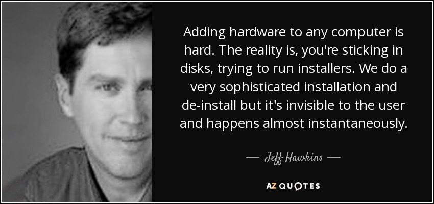 Adding hardware to any computer is hard. The reality is, you're sticking in disks, trying to run installers. We do a very sophisticated installation and de-install but it's invisible to the user and happens almost instantaneously. - Jeff Hawkins