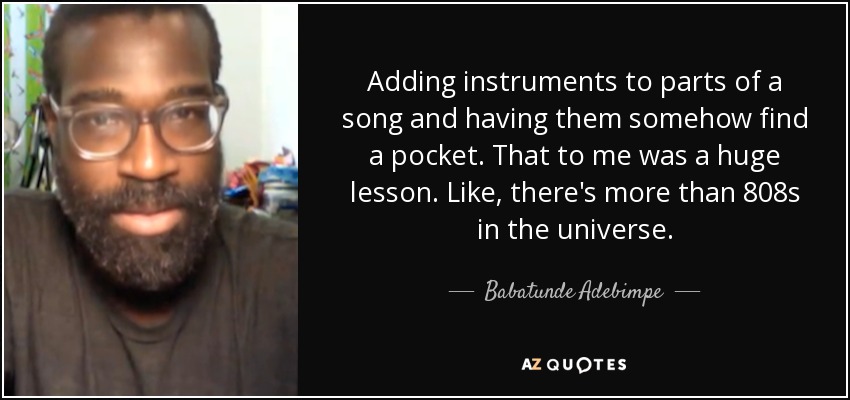 Adding instruments to parts of a song and having them somehow find a pocket. That to me was a huge lesson. Like, there's more than 808s in the universe. - Babatunde Adebimpe