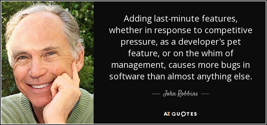 Adding last-minute features, whether in response to competitive pressure, as a developer's pet feature, or on the whim of management, causes more bugs in software than almost anything else. - John Robbins