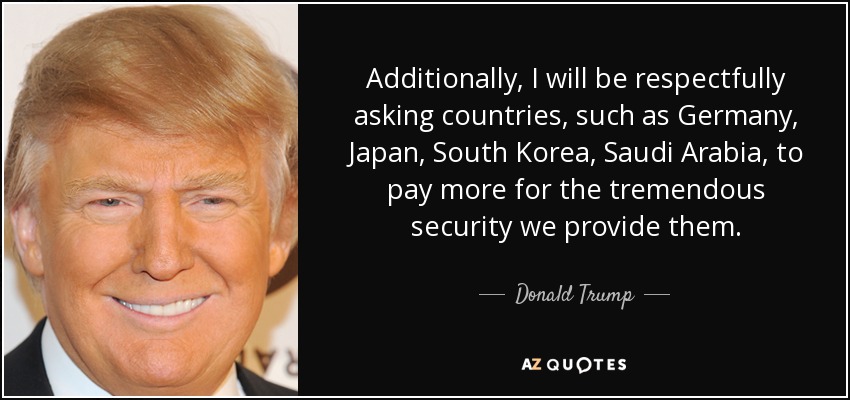 Additionally, I will be respectfully asking countries, such as Germany, Japan, South Korea, Saudi Arabia, to pay more for the tremendous security we provide them. - Donald Trump