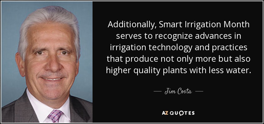 Additionally, Smart Irrigation Month serves to recognize advances in irrigation technology and practices that produce not only more but also higher quality plants with less water. - Jim Costa