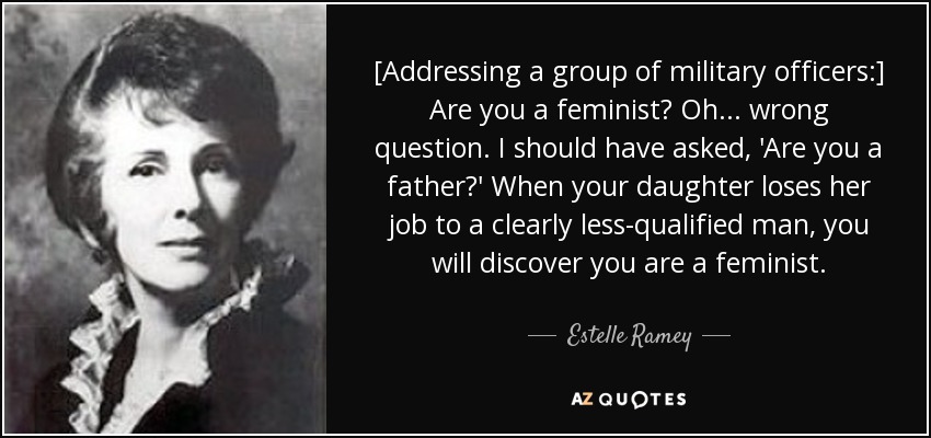[Addressing a group of military officers:] Are you a feminist? Oh ... wrong question. I should have asked, 'Are you a father?' When your daughter loses her job to a clearly less-qualified man, you will discover you are a feminist. - Estelle Ramey