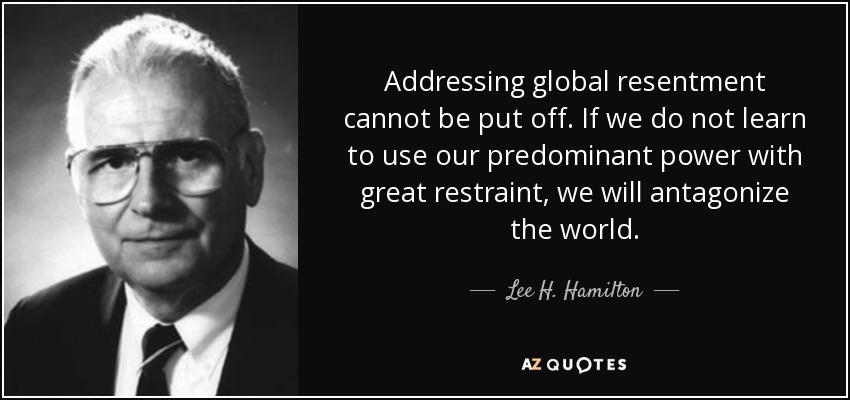 Addressing global resentment cannot be put off. If we do not learn to use our predominant power with great restraint, we will antagonize the world. - Lee H. Hamilton