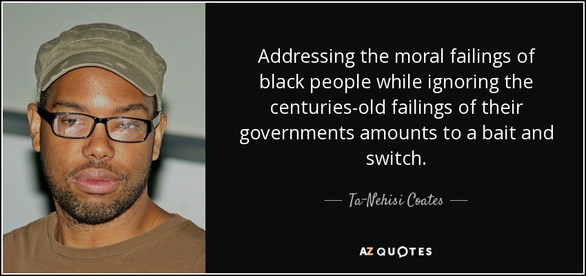 Addressing the moral failings of black people while ignoring the centuries-old failings of their governments amounts to a bait and switch. - Ta-Nehisi Coates