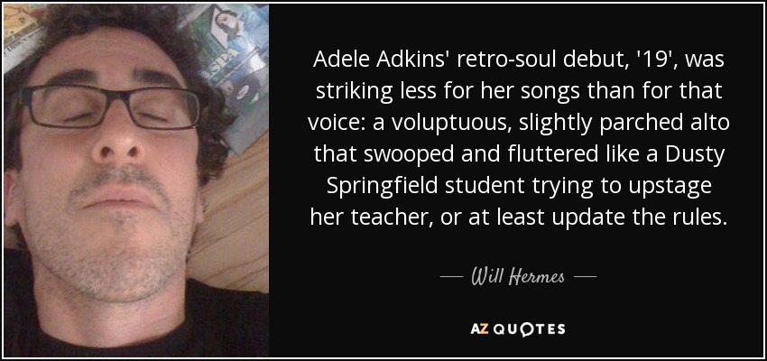 Adele Adkins' retro-soul debut, '19', was striking less for her songs than for that voice: a voluptuous, slightly parched alto that swooped and fluttered like a Dusty Springfield student trying to upstage her teacher, or at least update the rules. - Will Hermes