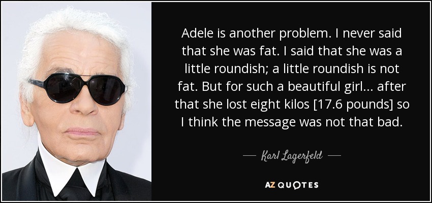 Adele is another problem. I never said that she was fat. I said that she was a little roundish; a little roundish is not fat. But for such a beautiful girl... after that she lost eight kilos [17.6 pounds] so I think the message was not that bad. - Karl Lagerfeld