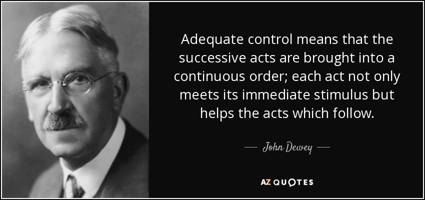 Adequate control means that the successive acts are brought into a continuous order; each act not only meets its immediate stimulus but helps the acts which follow. - John Dewey