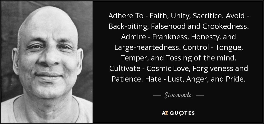Adhere To - Faith, Unity, Sacrifice. Avoid - Back-biting, Falsehood and Crookedness. Admire - Frankness, Honesty, and Large-heartedness. Control - Tongue, Temper, and Tossing of the mind. Cultivate - Cosmic Love, Forgiveness and Patience. Hate - Lust, Anger, and Pride. - Sivananda