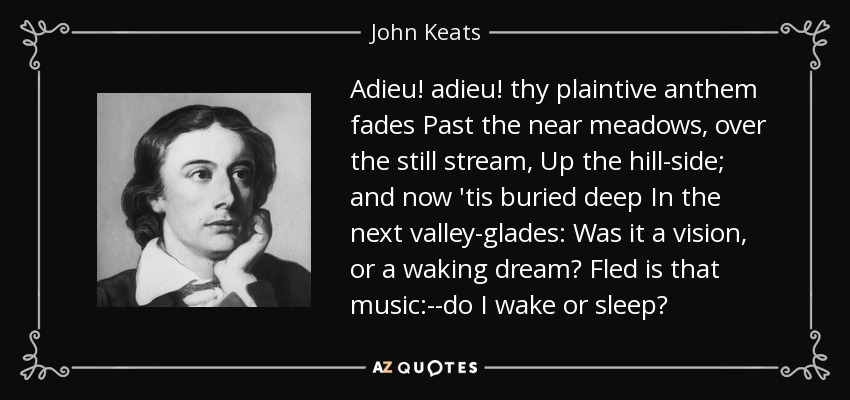 Adieu! adieu! thy plaintive anthem fades Past the near meadows, over the still stream, Up the hill-side; and now 'tis buried deep In the next valley-glades: Was it a vision, or a waking dream? Fled is that music:--do I wake or sleep? - John Keats