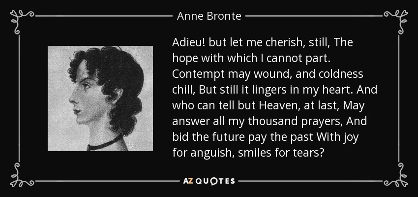 Adieu! but let me cherish, still, The hope with which I cannot part. Contempt may wound, and coldness chill, But still it lingers in my heart. And who can tell but Heaven, at last, May answer all my thousand prayers, And bid the future pay the past With joy for anguish, smiles for tears? - Anne Bronte