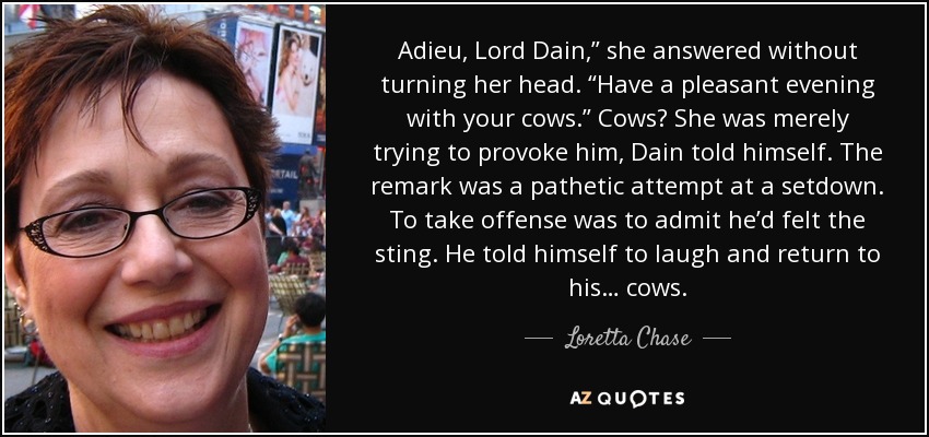 Adieu, Lord Dain,” she answered without turning her head. “Have a pleasant evening with your cows.” Cows? She was merely trying to provoke him, Dain told himself. The remark was a pathetic attempt at a setdown. To take offense was to admit he’d felt the sting. He told himself to laugh and return to his… cows. - Loretta Chase