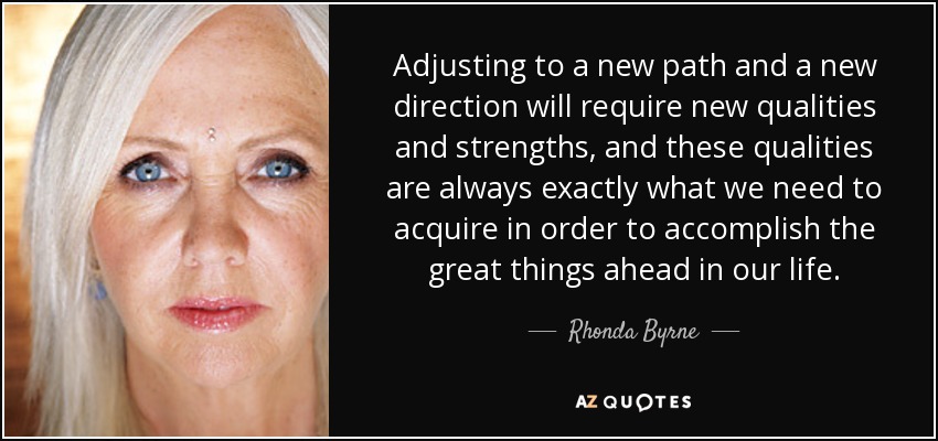 Adjusting to a new path and a new direction will require new qualities and strengths, and these qualities are always exactly what we need to acquire in order to accomplish the great things ahead in our life. - Rhonda Byrne