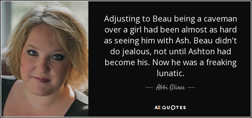 Adjusting to Beau being a caveman over a girl had been almost as hard as seeing him with Ash. Beau didn't do jealous, not until Ashton had become his. Now he was a freaking lunatic. - Abbi Glines