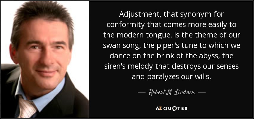 Adjustment, that synonym for conformity that comes more easily to the modern tongue, is the theme of our swan song, the piper's tune to which we dance on the brink of the abyss, the siren's melody that destroys our senses and paralyzes our wills. - Robert M. Lindner