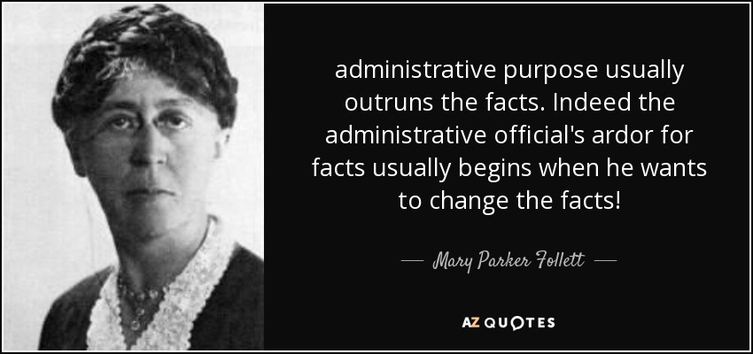 administrative purpose usually outruns the facts. Indeed the administrative official's ardor for facts usually begins when he wants to change the facts! - Mary Parker Follett