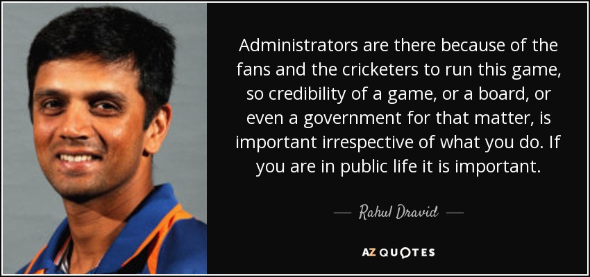 Administrators are there because of the fans and the cricketers to run this game, so credibility of a game, or a board, or even a government for that matter, is important irrespective of what you do. If you are in public life it is important. - Rahul Dravid