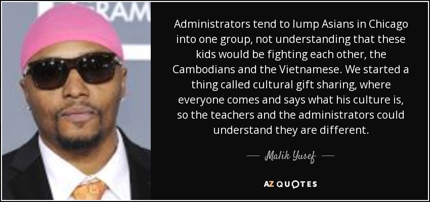 Administrators tend to lump Asians in Chicago into one group, not understanding that these kids would be fighting each other, the Cambodians and the Vietnamese. We started a thing called cultural gift sharing, where everyone comes and says what his culture is, so the teachers and the administrators could understand they are different. - Malik Yusef