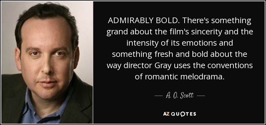 ADMIRABLY BOLD. There's something grand about the film's sincerity and the intensity of its emotions and something fresh and bold about the way director Gray uses the conventions of romantic melodrama. - A. O. Scott