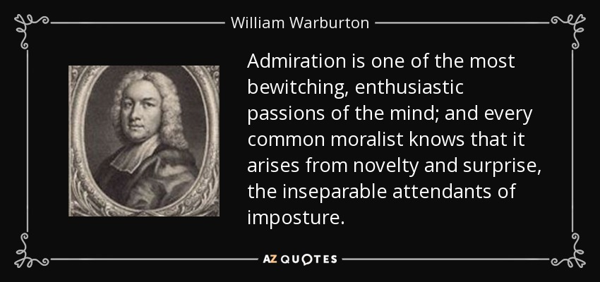 Admiration is one of the most bewitching, enthusiastic passions of the mind; and every common moralist knows that it arises from novelty and surprise, the inseparable attendants of imposture. - William Warburton