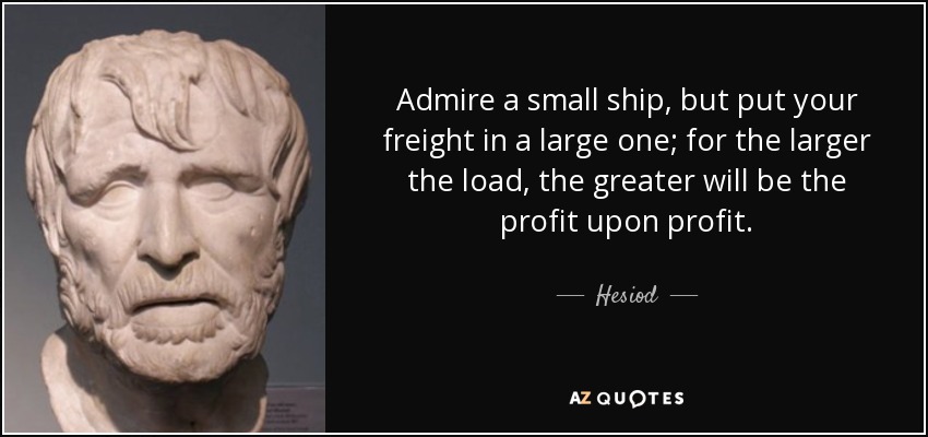 Admire a small ship, but put your freight in a large one; for the larger the load, the greater will be the profit upon profit. - Hesiod
