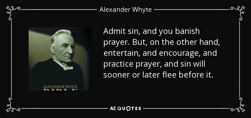 Admit sin, and you banish prayer. But, on the other hand, entertain, and encourage, and practice prayer, and sin will sooner or later flee before it. - Alexander Whyte