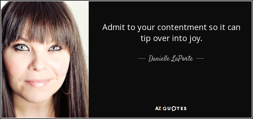 Admit to your contentment so it can tip over into joy. - Danielle LaPorte