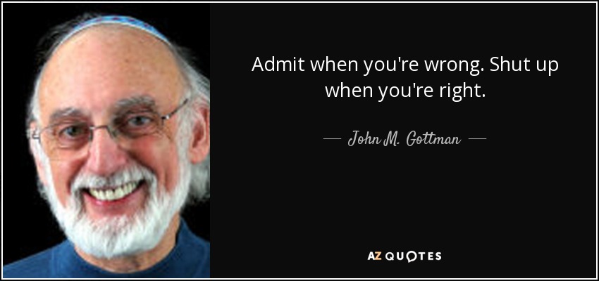 Admit when you're wrong. Shut up when you're right. - John M. Gottman
