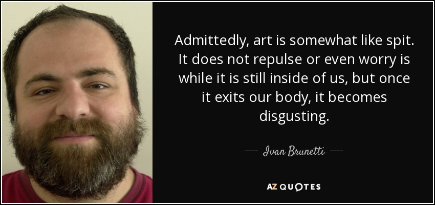 Admittedly, art is somewhat like spit. It does not repulse or even worry is while it is still inside of us, but once it exits our body, it becomes disgusting. - Ivan Brunetti