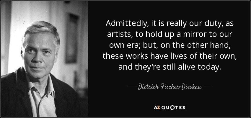 Admittedly, it is really our duty, as artists, to hold up a mirror to our own era; but, on the other hand, these works have lives of their own, and they're still alive today. - Dietrich Fischer-Dieskau