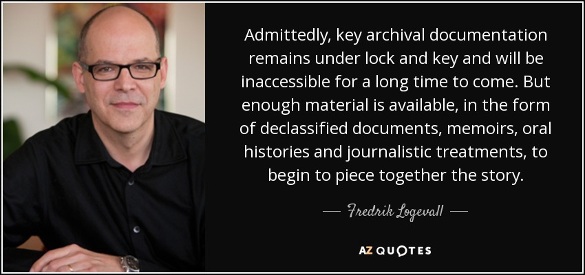 Admittedly, key archival documentation remains under lock and key and will be inaccessible for a long time to come. But enough material is available, in the form of declassified documents, memoirs, oral histories and journalistic treatments, to begin to piece together the story. - Fredrik Logevall